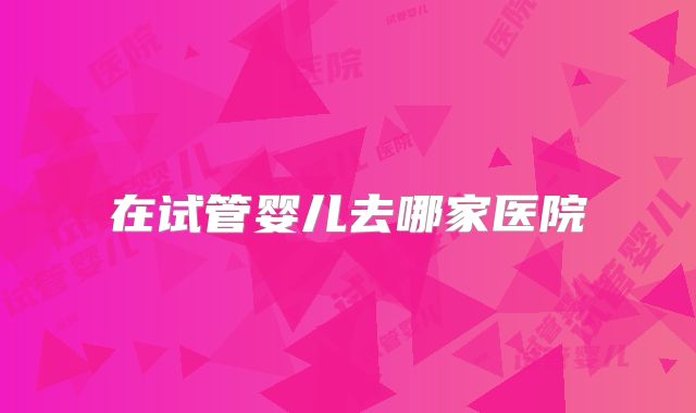 在试管婴儿去哪家医院