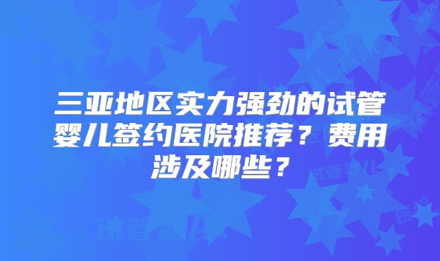 三亚地区实力强劲的试管婴儿签约医院推荐？费用涉及哪些？