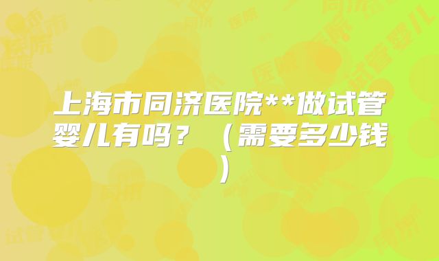 上海市同济医院**做试管婴儿有吗？（需要多少钱）