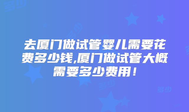去厦门做试管婴儿需要花费多少钱,厦门做试管大概需要多少费用!