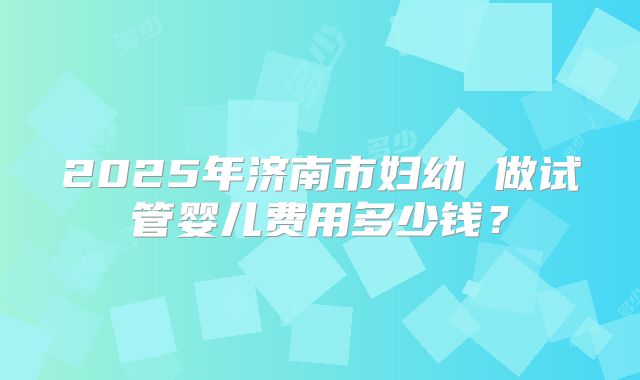 2025年济南市妇幼 做试管婴儿费用多少钱？