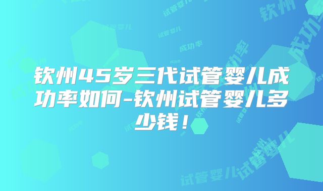 钦州45岁三代试管婴儿成功率如何-钦州试管婴儿多少钱！