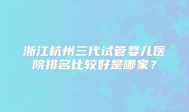 浙江杭州三代试管婴儿医院排名比较好是哪家？