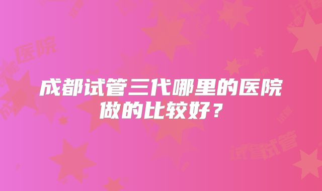 成都试管三代哪里的医院做的比较好？