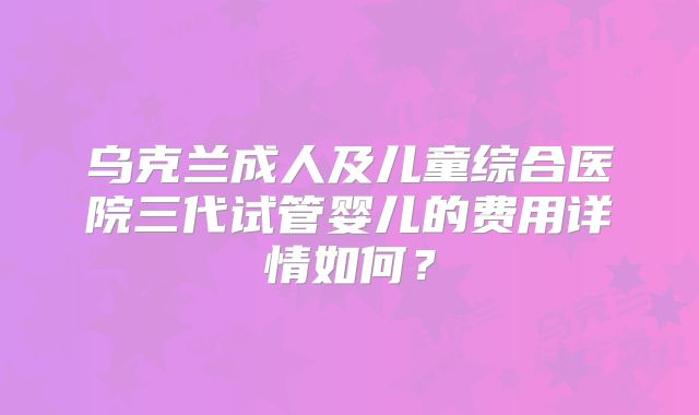 乌克兰成人及儿童综合医院三代试管婴儿的费用详情如何?