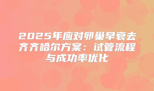 2025年应对卵巢早衰去齐齐哈尔方案：试管流程与成功率优化