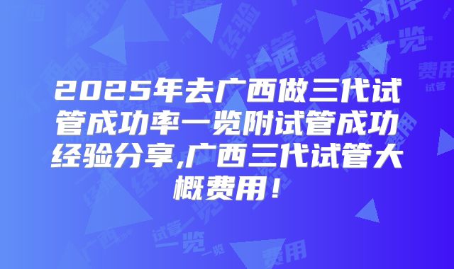 2025年去广西做三代试管成功率一览附试管成功经验分享,广西三代试管大概费用！