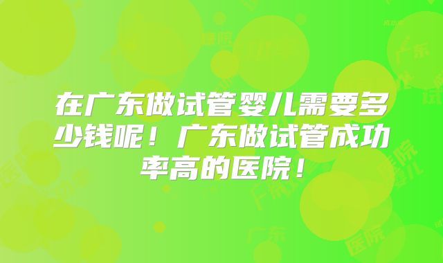 在广东做试管婴儿需要多少钱呢！广东做试管成功率高的医院！