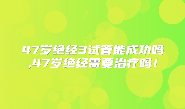 47岁绝经3试管能成功吗,47岁绝经需要治疗吗!