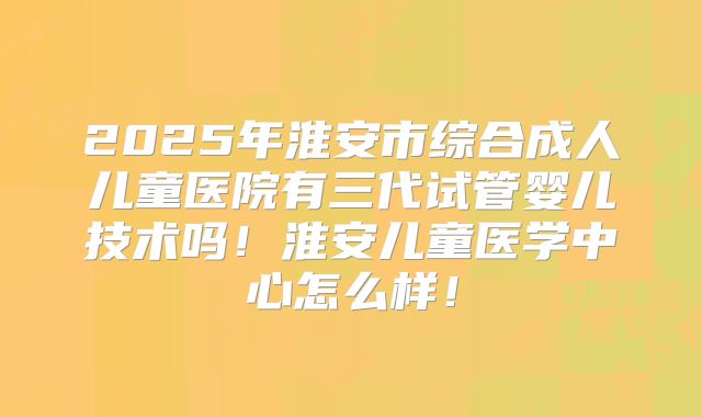 2025年淮安市综合成人儿童医院有三代试管婴儿技术吗！淮安儿童医学中心怎么样！