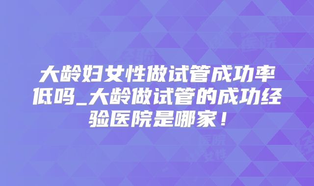 大龄妇女性做试管成功率低吗_大龄做试管的成功经验医院是哪家!