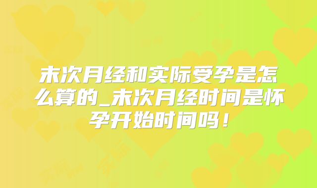 末次月经和实际受孕是怎么算的_末次月经时间是怀孕开始时间吗！
