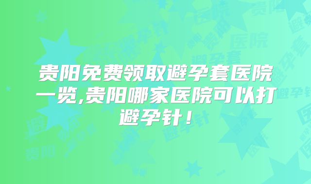 贵阳免费领取避孕套医院一览,贵阳哪家医院可以打避孕针！