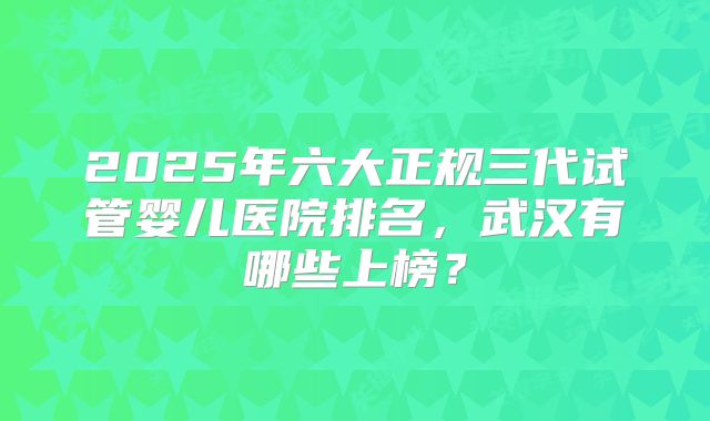 2025年六大正规三代试管婴儿医院排名,武汉有哪些上榜?