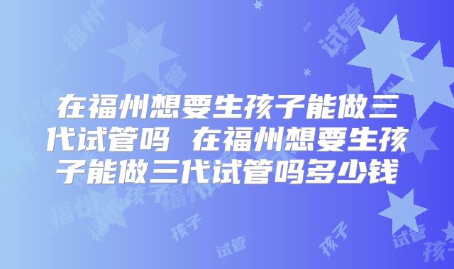 在福州想要生孩子能做三代试管吗 在福州想要生孩子能做三代试管吗多少钱