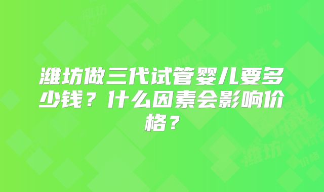 潍坊做三代试管婴儿要多少钱？什么因素会影响价格？