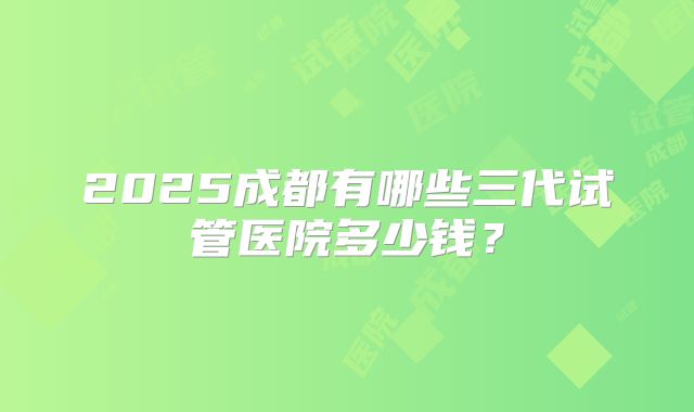2025成都有哪些三代试管医院多少钱?