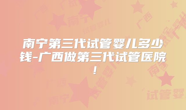 南宁第三代试管婴儿多少钱-广西做第三代试管医院！