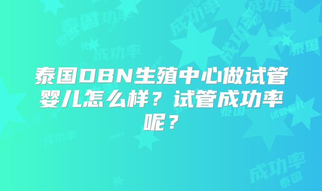 泰国DBN生殖中心做试管婴儿怎么样？试管成功率呢？