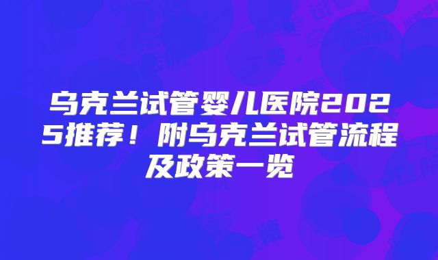 乌克兰试管婴儿医院2025推荐！附乌克兰试管流程及政策一览