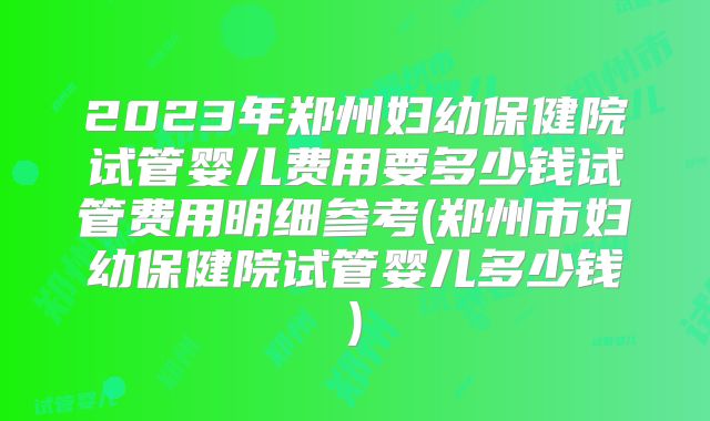 2023年郑州妇幼保健院试管婴儿费用要多少钱试管费用明细参考(郑州市妇幼保健院试管婴儿多少钱)