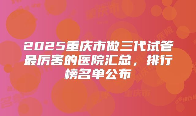 2025重庆市做三代试管最厉害的医院汇总，排行榜名单公布