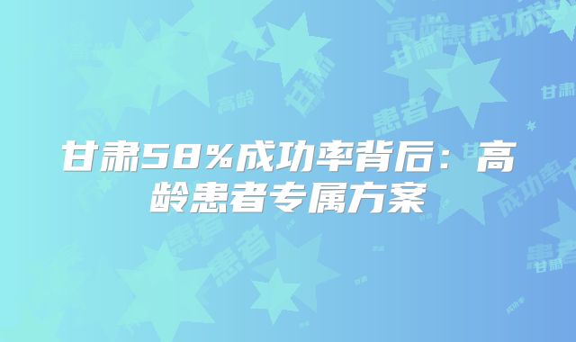 甘肃58%成功率背后:高龄患者专属方案