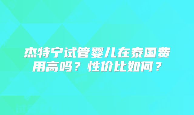 杰特宁试管婴儿在泰国费用高吗？性价比如何？
