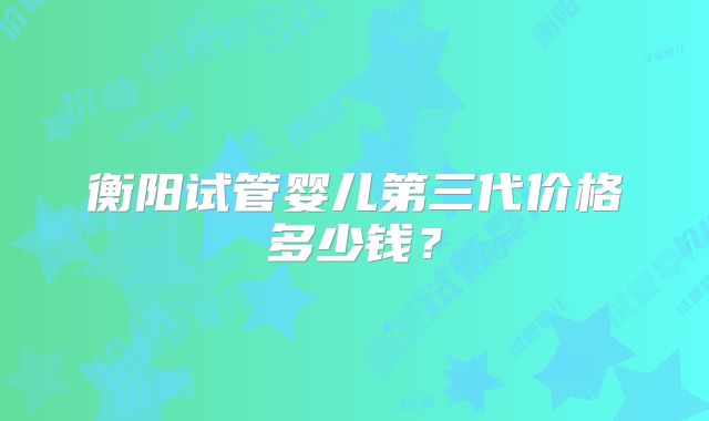 衡阳试管婴儿第三代价格多少钱?