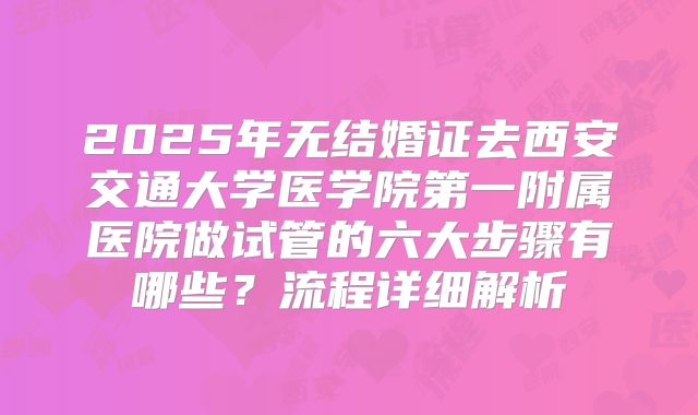 2025年无结婚证去西安交通大学医学院第一附属医院做试管的六大步骤有哪些？流程详细解析