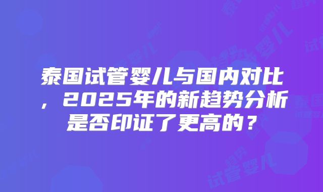 泰国试管婴儿与国内对比，2025年的新趋势分析是否印证了更高的？
