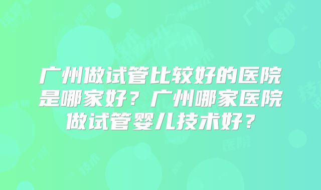 广州做试管比较好的医院是哪家好？广州哪家医院做试管婴儿技术好？