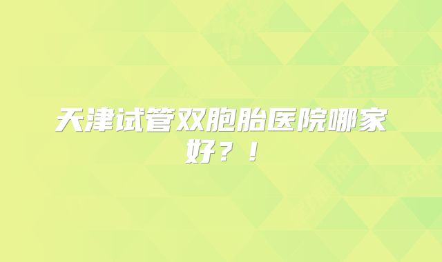 天津试管双胞胎医院哪家好?!