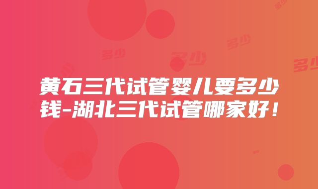 黄石三代试管婴儿要多少钱-湖北三代试管哪家好！