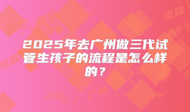2025年去广州做三代试管生孩子的流程是怎么样的？
