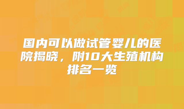 国内可以做试管婴儿的医院揭晓，附10大生殖机构排名一览
