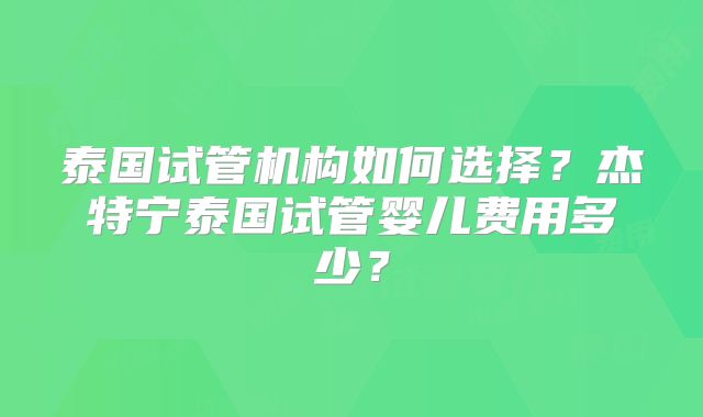 泰国试管机构如何选择？杰特宁泰国试管婴儿费用多少？