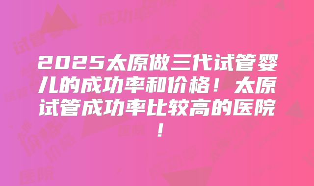 2025太原做三代试管婴儿的成功率和价格!太原试管成功率比较高的医院!
