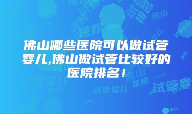 佛山哪些医院可以做试管婴儿,佛山做试管比较好的医院排名!