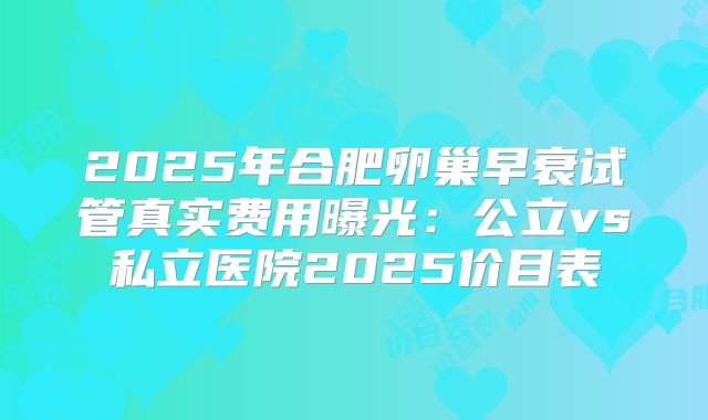 2025年合肥卵巢早衰试管真实费用曝光:公立vs私立医院2025价目表