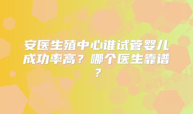 安医生殖中心谁试管婴儿成功率高?哪个医生靠谱?