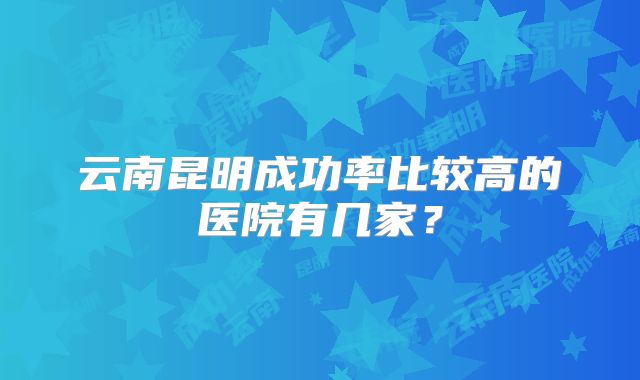 云南昆明成功率比较高的医院有几家？