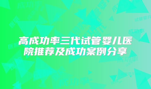 高成功率三代试管婴儿医院推荐及成功案例分享