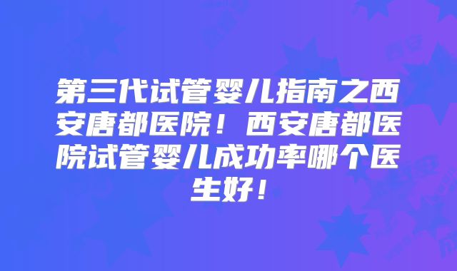 第三代试管婴儿指南之西安唐都医院!西安唐都医院试管婴儿成功率哪个医生好!