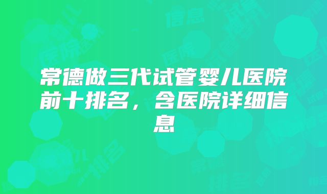 常德做三代试管婴儿医院前十排名，含医院详细信息
