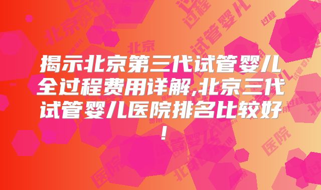 揭示北京第三代试管婴儿全过程费用详解,北京三代试管婴儿医院排名比较好！