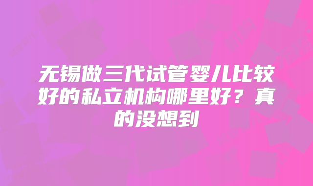 无锡做三代试管婴儿比较好的私立机构哪里好？真的没想到