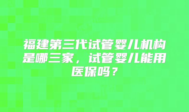 福建第三代试管婴儿机构是哪三家，试管婴儿能用医保吗？