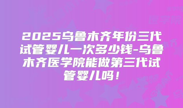 2025乌鲁木齐年份三代试管婴儿一次多少钱-乌鲁木齐医学院能做第三代试管婴儿吗!