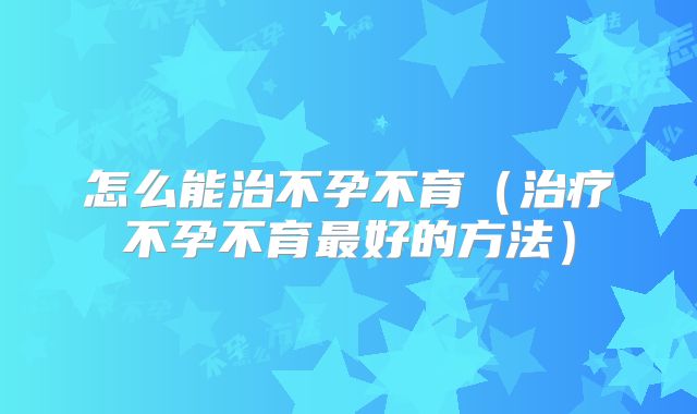 怎么能治不孕不育(治疗不孕不育最好的方法)